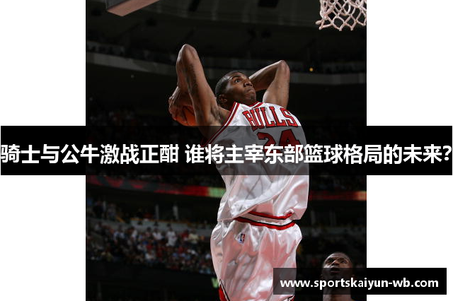骑士与公牛激战正酣 谁将主宰东部篮球格局的未来？